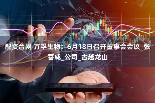 配资台网 万孚生物：6月18日召开董事会会议_张喜威_公司_古越龙山