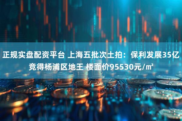 正规实盘配资平台 上海五批次土拍：保利发展35亿竞得杨浦区地王 楼面价95530元/㎡