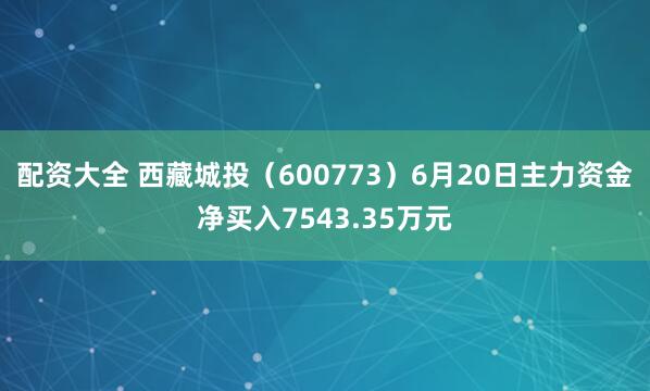 配资大全 西藏城投（600773）6月20日主力资金净买入7543.35万元