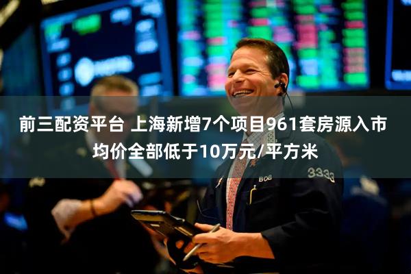 前三配资平台 上海新增7个项目961套房源入市 均价全部低于10万元/平方米