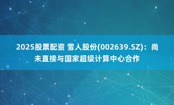 2025股票配资 雪人股份(002639.SZ)：尚未直接与国家超级计算中心合作