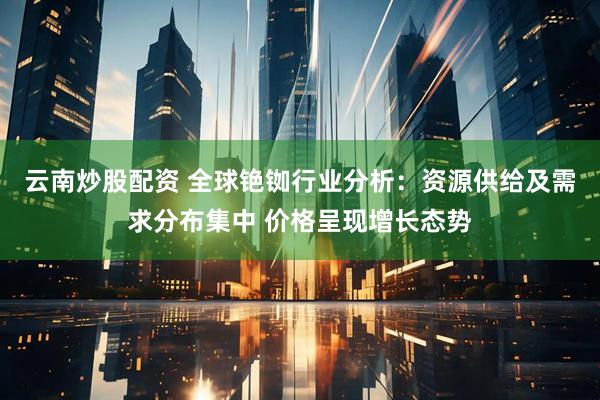 云南炒股配资 全球铯铷行业分析：资源供给及需求分布集中 价格呈现增长态势