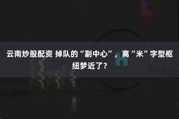 云南炒股配资 掉队的“副中心”，离“米”字型枢纽梦近了？