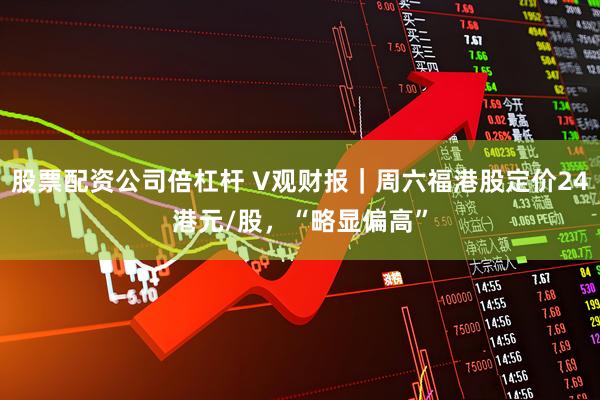 股票配资公司倍杠杆 V观财报｜周六福港股定价24港元/股，“略显偏高”