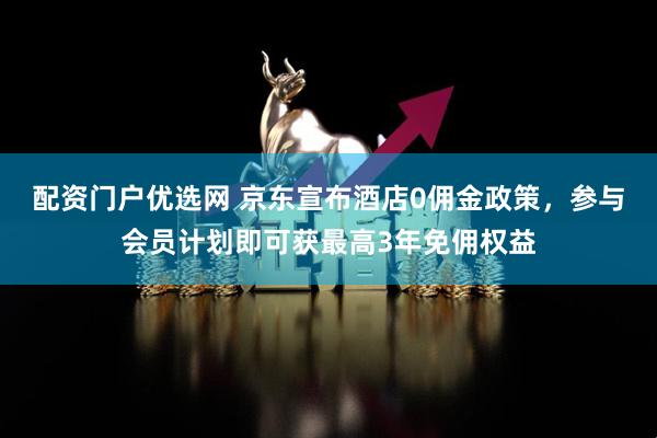 配资门户优选网 京东宣布酒店0佣金政策，参与会员计划即可获最高3年免佣权益