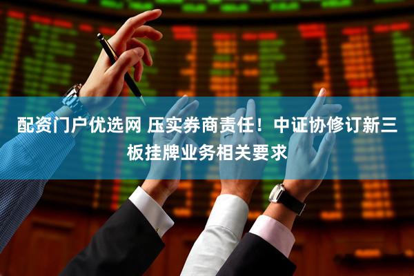 配资门户优选网 压实券商责任！中证协修订新三板挂牌业务相关要求