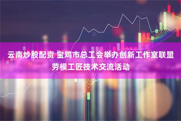 云南炒股配资 宝鸡市总工会举办创新工作室联盟劳模工匠技术交流活动