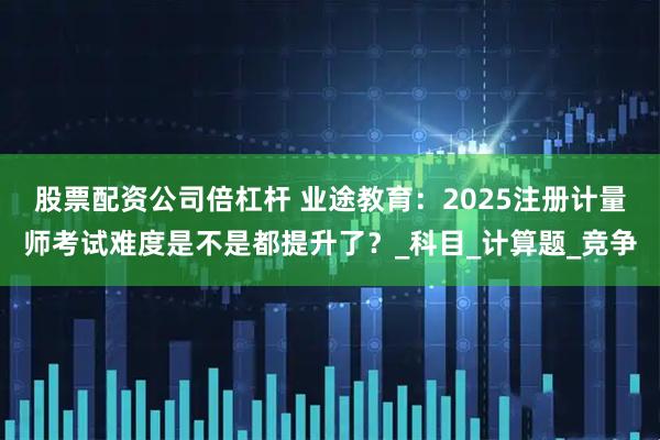股票配资公司倍杠杆 业途教育：2025注册计量师考试难度是不是都提升了？_科目_计算题_竞争