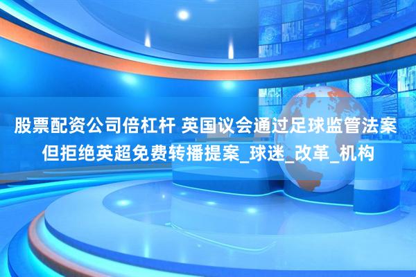 股票配资公司倍杠杆 英国议会通过足球监管法案 但拒绝英超免费转播提案_球迷_改革_机构