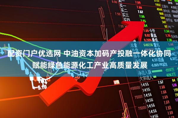 配资门户优选网 中油资本加码产投融一体化协同 赋能绿色能源化工产业高质量发展