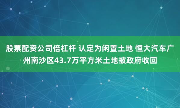 股票配资公司倍杠杆 认定为闲置土地 恒大汽车广州南沙区43.7万平方米土地被政府收回