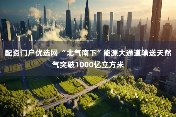 配资门户优选网 “北气南下”能源大通道输送天然气突破1000亿立方米