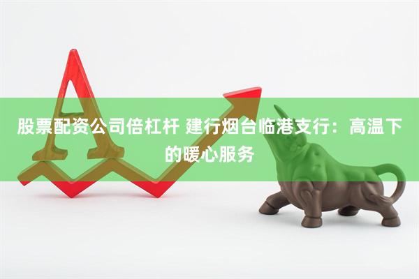 股票配资公司倍杠杆 建行烟台临港支行：高温下的暖心服务