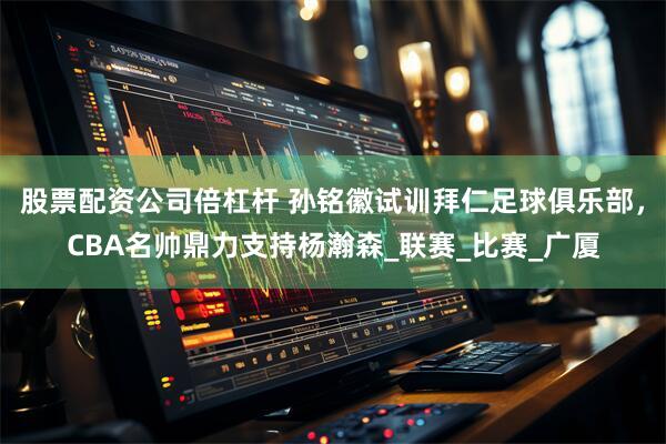 股票配资公司倍杠杆 孙铭徽试训拜仁足球俱乐部，CBA名帅鼎力支持杨瀚森_联赛_比赛_广厦