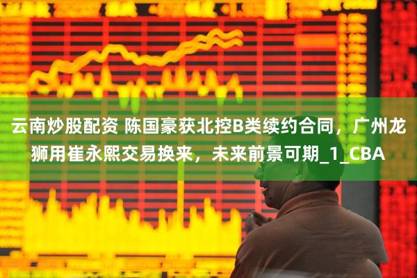 云南炒股配资 陈国豪获北控B类续约合同，广州龙狮用崔永熙交易换来，未来前景可期_1_CBA