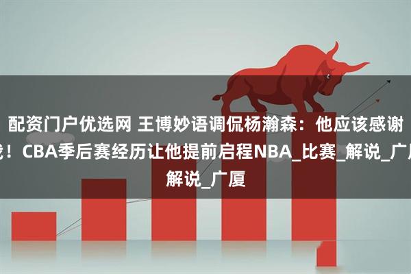 配资门户优选网 王博妙语调侃杨瀚森：他应该感谢我！CBA季后赛经历让他提前启程NBA_比赛_解说_广厦