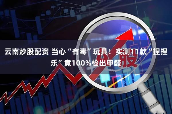 云南炒股配资 当心“有毒”玩具！实测11款“捏捏乐”竟100%检出甲醛
