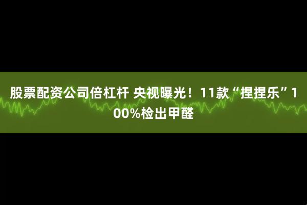 股票配资公司倍杠杆 央视曝光！11款“捏捏乐”100%检出甲醛