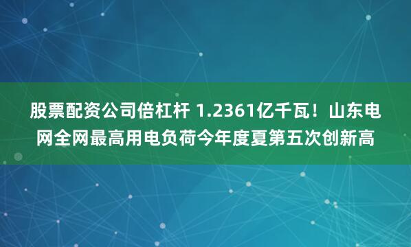 股票配资公司倍杠杆 1.2361亿千瓦！山东电网全网最高用电负荷今年度夏第五次创新高