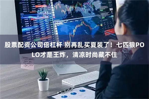 股票配资公司倍杠杆 别再乱买夏装了！七匹狼POLO才是王炸，清凉时尚藏不住