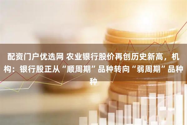 配资门户优选网 农业银行股价再创历史新高，机构：银行股正从“顺周期”品种转向“弱周期”品种