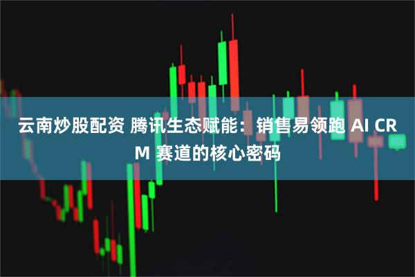 云南炒股配资 腾讯生态赋能：销售易领跑 AI CRM 赛道的核心密码