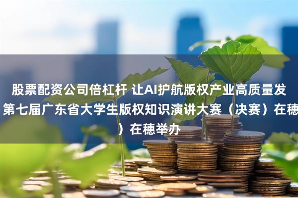 股票配资公司倍杠杆 让AI护航版权产业高质量发展！ 第七届广东省大学生版权知识演讲大赛（决赛）在穗举办