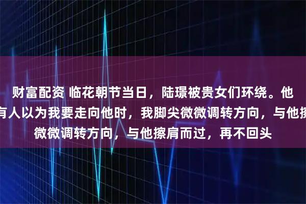 财富配资 临花朝节当日，陆璟被贵女们环绕。他忽然看到了我，所有人以为我要走向他时，我脚尖微微调转方向，与他擦肩而过，再不回头