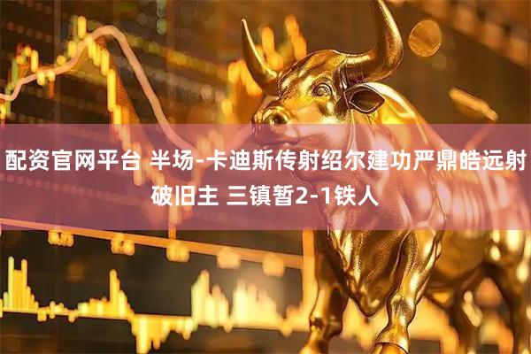 配资官网平台 半场-卡迪斯传射绍尔建功严鼎皓远射破旧主 三镇暂2-1铁人