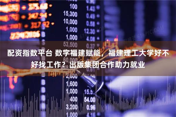 配资指数平台 数字福建赋能，福建理工大学好不好找工作？出版集团合作助力就业