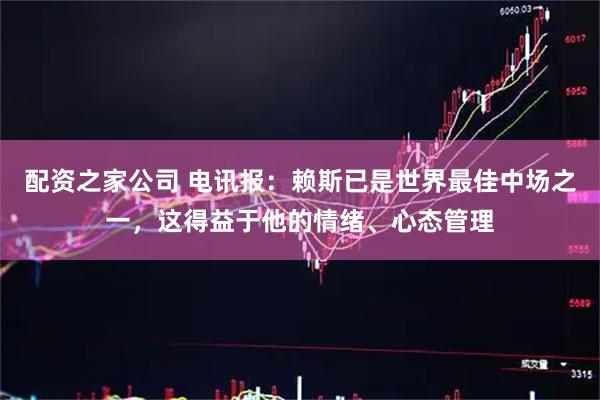 配资之家公司 电讯报：赖斯已是世界最佳中场之一，这得益于他的情绪、心态管理