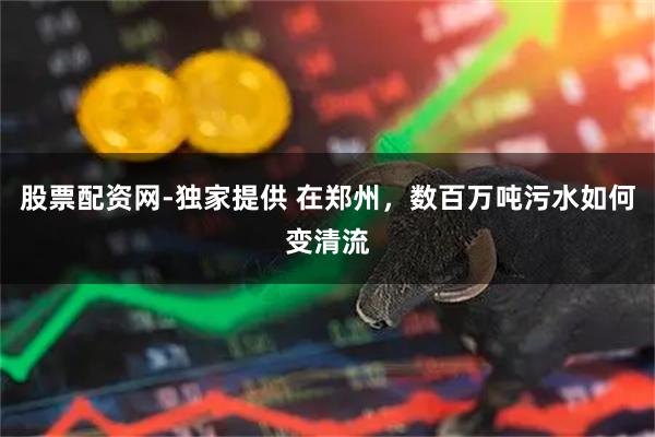 股票配资网-独家提供 在郑州，数百万吨污水如何变清流