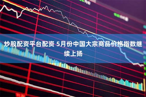 炒股配资平台配资 5月份中国大宗商品价格指数继续上扬